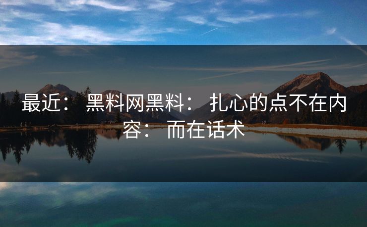 最近： 黑料网黑料： 扎心的点不在内容： 而在话术
