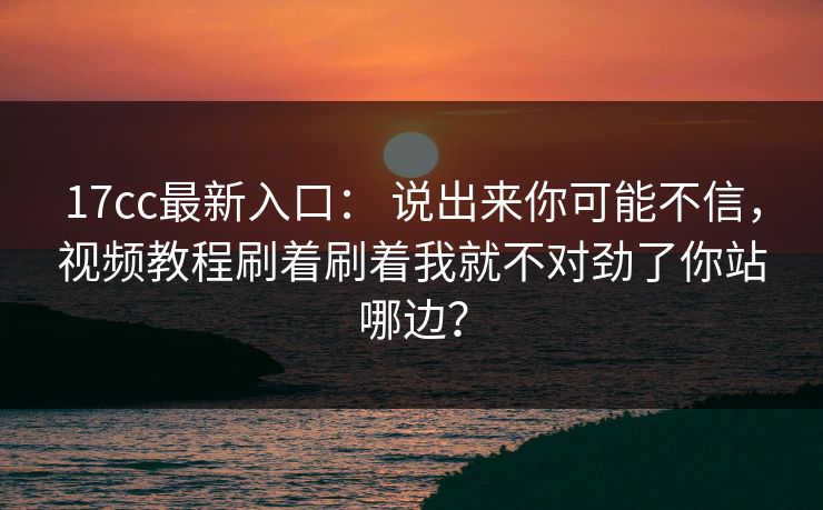 17cc最新入口： 说出来你可能不信，视频教程刷着刷着我就不对劲了你站哪边？