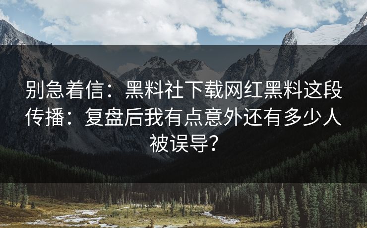 别急着信：黑料社下载网红黑料这段传播：复盘后我有点意外还有多少人被误导？