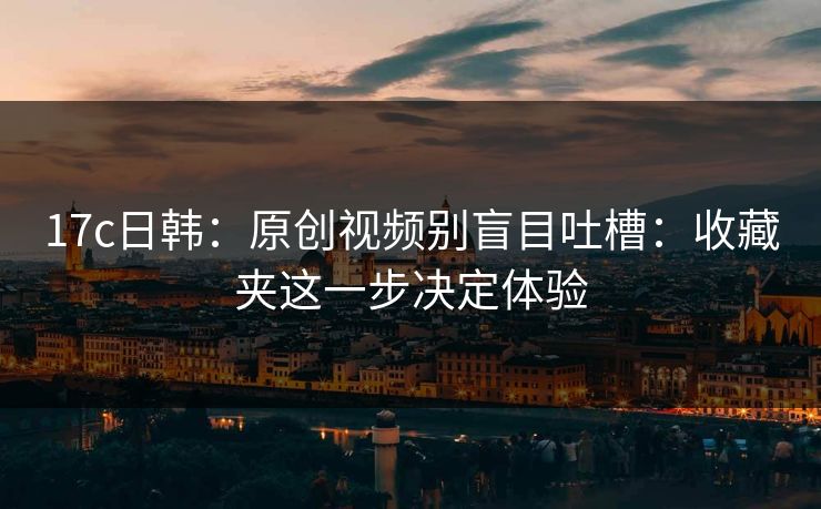 17c日韩：原创视频别盲目吐槽：收藏夹这一步决定体验