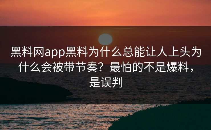 黑料网app黑料为什么总能让人上头为什么会被带节奏？最怕的不是爆料，是误判