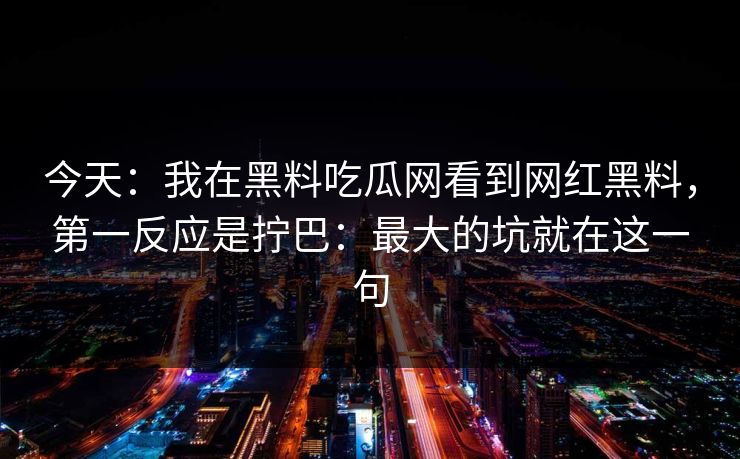 今天：我在黑料吃瓜网看到网红黑料，第一反应是拧巴：最大的坑就在这一句
