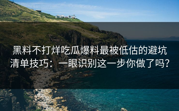 黑料不打烊吃瓜爆料最被低估的避坑清单技巧：一眼识别这一步你做了吗？
