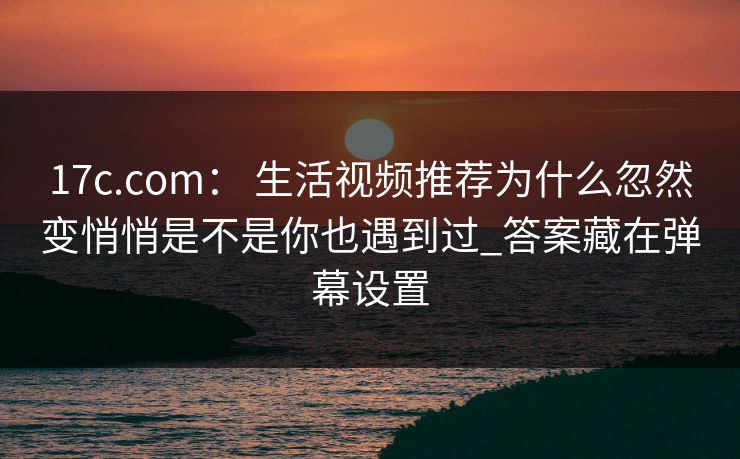 17c.com： 生活视频推荐为什么忽然变悄悄是不是你也遇到过_答案藏在弹幕设置