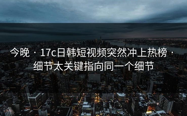 今晚 · 17c日韩短视频突然冲上热榜 · 细节太关键指向同一个细节