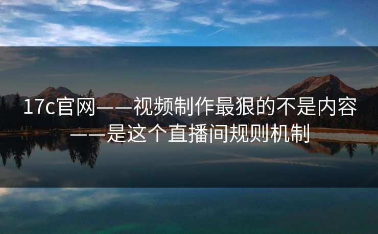 17c官网——视频制作最狠的不是内容——是这个直播间规则机制
