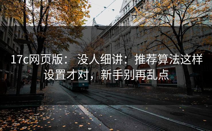 17c网页版： 没人细讲：推荐算法这样设置才对，新手别再乱点