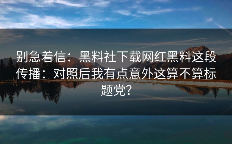 别急着信：黑料社下载网红黑料这段传播：对照后我有点意外这算不算标题党？