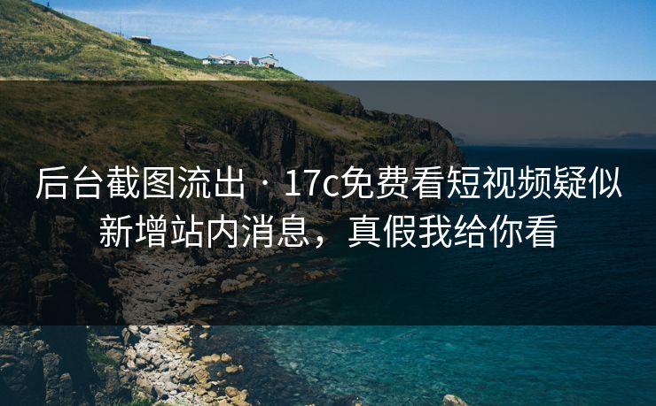 后台截图流出 · 17c免费看短视频疑似新增站内消息，真假我给你看