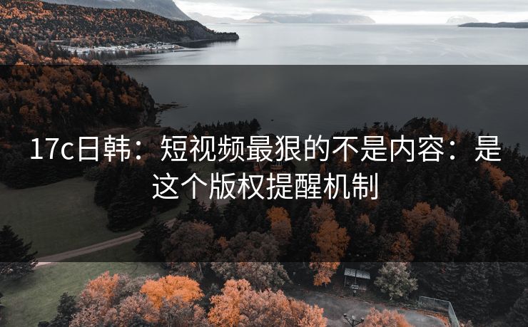 17c日韩:短视频最狠的不是内容:是这个版权提醒机制 17c日韩:短视频最狠的不是内容:是这个版权提醒机制