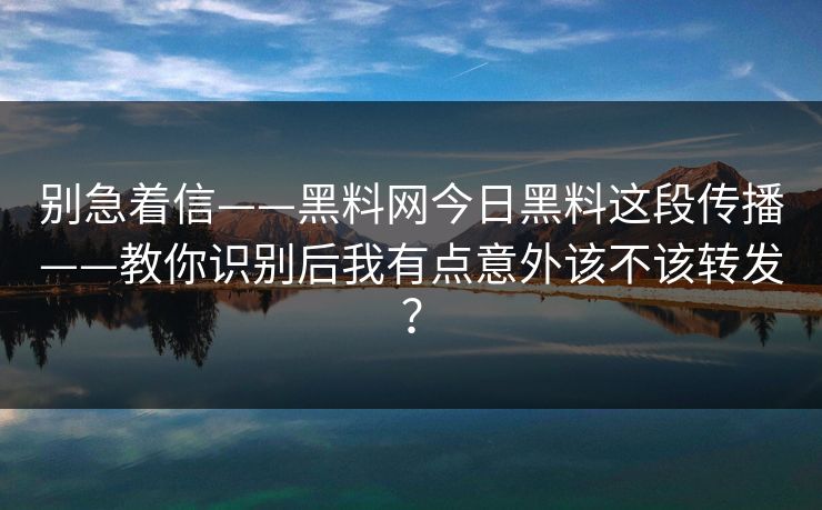 别急着信——黑料网今日黑料这段传播——教你识别后我有点意外该不该转发？