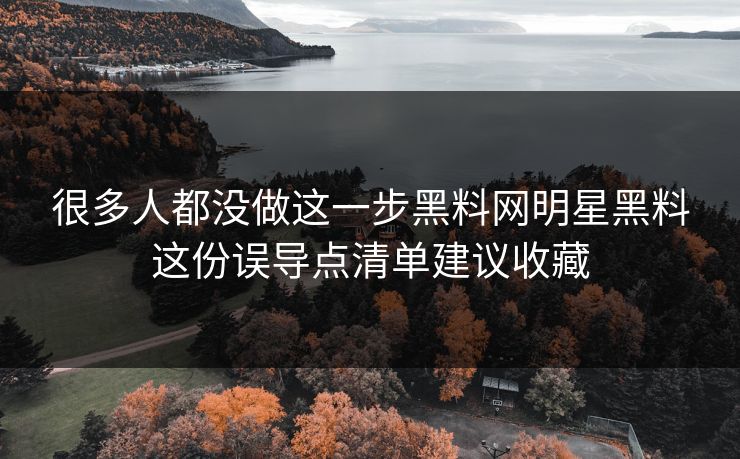 很多人都没做这一步黑料网明星黑料这份误导点清单建议收藏