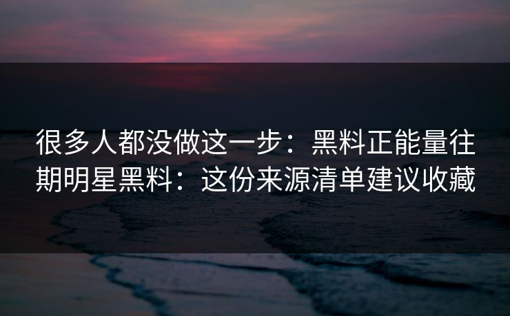 很多人都没做这一步：黑料正能量往期明星黑料：这份来源清单建议收藏