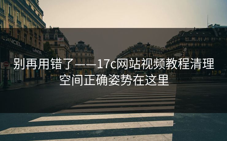 别再用错了——17c网站视频教程清理空间正确姿势在这里