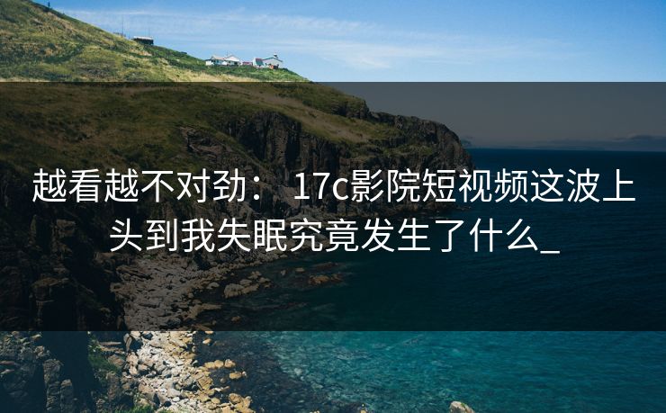 越看越不对劲： 17c影院短视频这波上头到我失眠究竟发生了什么_
