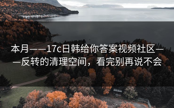 本月——17c日韩给你答案视频社区——反转的清理空间，看完别再说不会