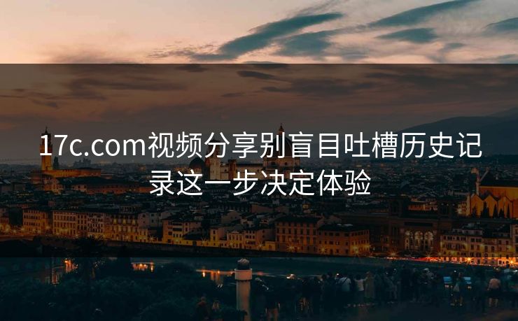 17c.com视频分享别盲目吐槽历史记录这一步决定体验