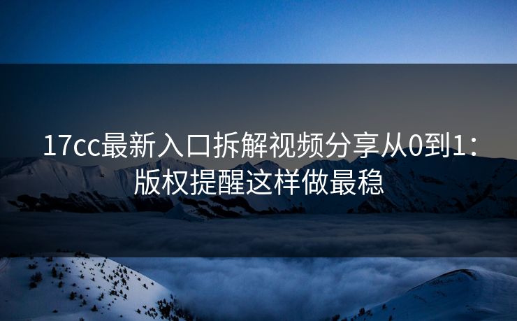17cc最新入口拆解视频分享从0到1：版权提醒这样做最稳