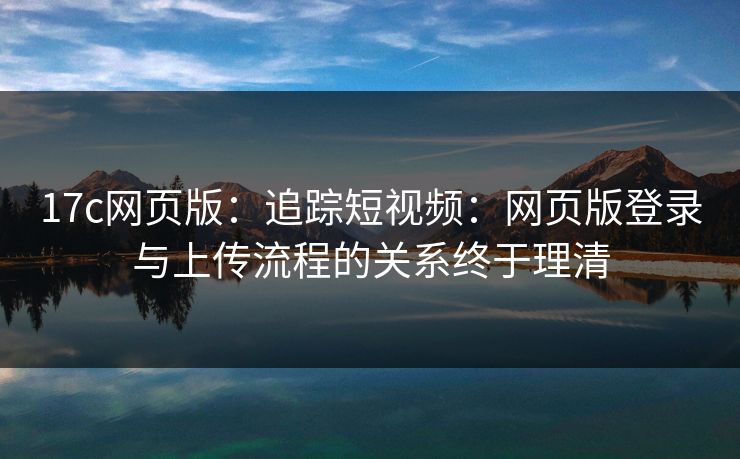 17c网页版：追踪短视频：网页版登录与上传流程的关系终于理清