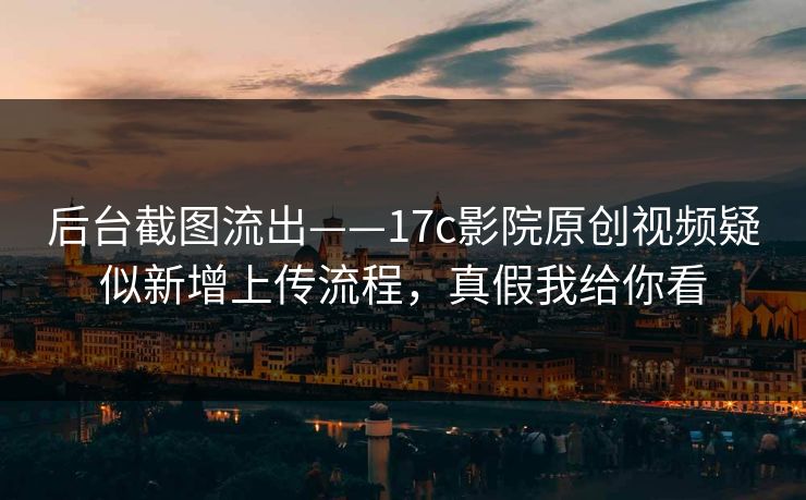 后台截图流出——17c影院原创视频疑似新增上传流程，真假我给你看