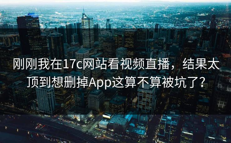刚刚我在17c网站看视频直播,结果太顶到想删掉App这算不算被坑了? 刚刚我在17c网站看视频直播,结果太顶到想删掉App这算不算被坑了?