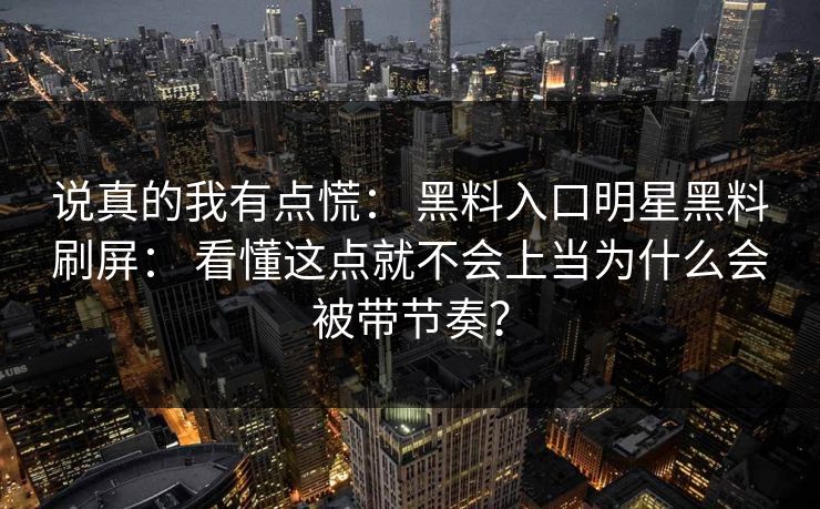 说真的我有点慌: 黑料入口明星黑料刷屏: 看懂这点就不会上当为什么会被带节奏? 说真的我有点慌: 黑料入口明星黑料刷屏: 看懂这点就不会上当为什么会被带节奏?