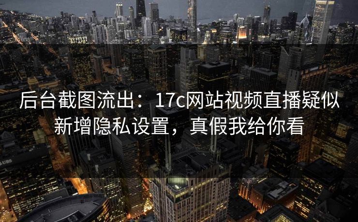 后台截图流出：17c网站视频直播疑似新增隐私设置，真假我给你看