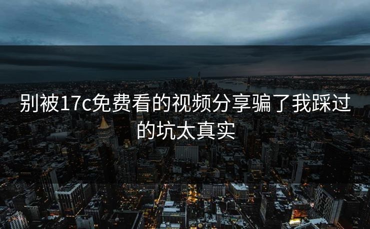 别被17c免费看的视频分享骗了我踩过的坑太真实 别被17c免费看的视频分享骗了我踩过的坑太真实