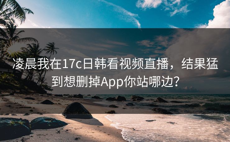 凌晨我在17c日韩看视频直播,结果猛到想删掉App你站哪边? 凌晨我在17c日韩看视频直播,结果猛到想删掉App你站哪边?