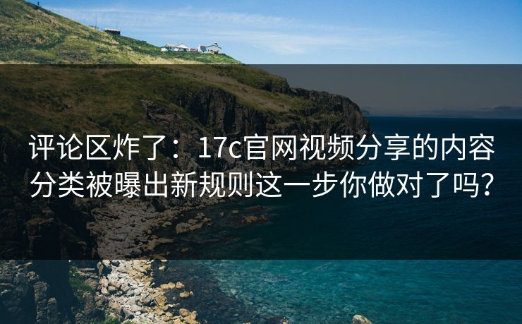 评论区炸了：17c官网视频分享的内容分类被曝出新规则这一步你做对了吗？