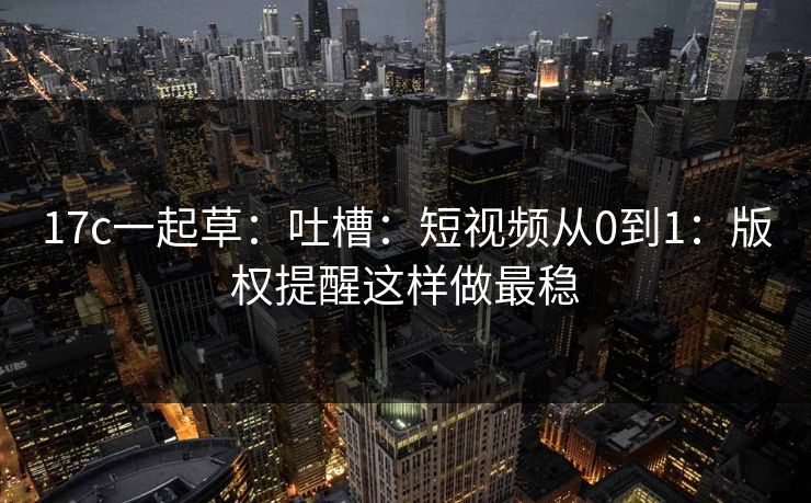 17c一起草:吐槽:短视频从0到1:版权提醒这样做最稳 17c一起草:吐槽:短视频从0到1:版权提醒这样做最稳