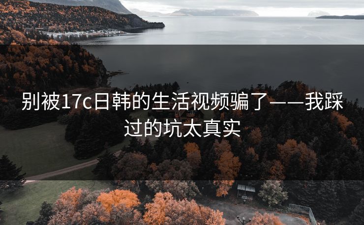 别被17c日韩的生活视频骗了——我踩过的坑太真实 别被17c日韩的生活视频骗了——我踩过的坑太真实
