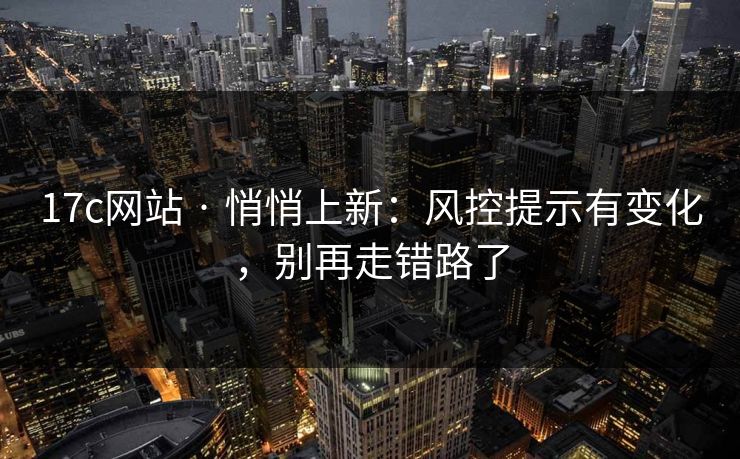 17c网站 · 悄悄上新:风控提示有变化,别再走错路了 17c网站 · 悄悄上新:风控提示有变化,别再走错路了